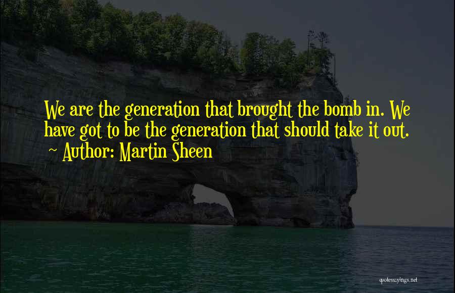 Martin Sheen Quotes: We Are The Generation That Brought The Bomb In. We Have Got To Be The Generation That Should Take It