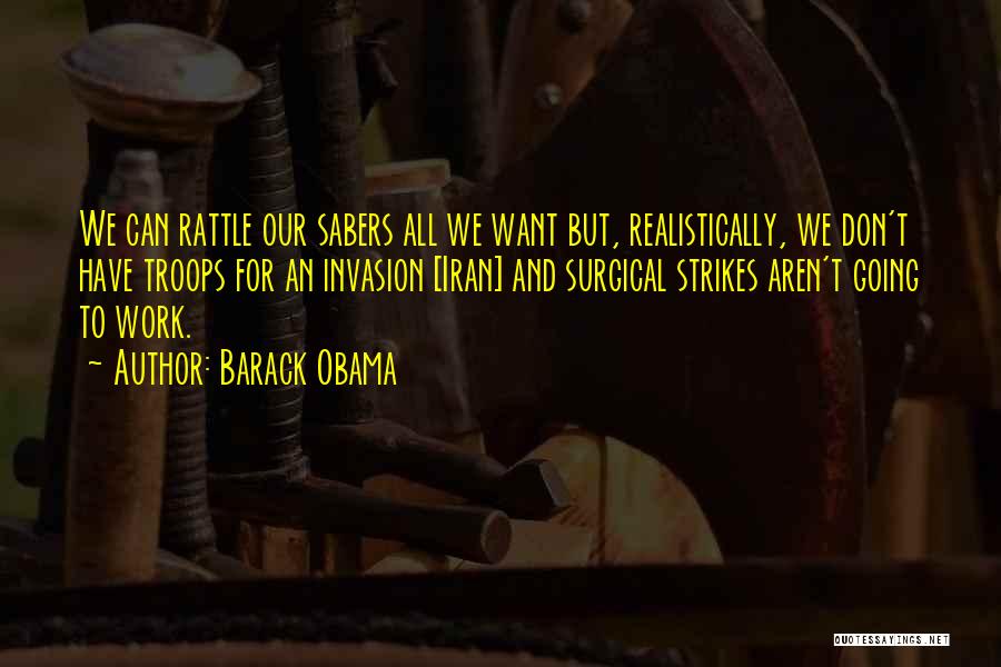Barack Obama Quotes: We Can Rattle Our Sabers All We Want But, Realistically, We Don't Have Troops For An Invasion [iran] And Surgical