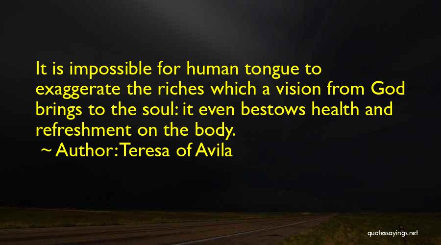 Teresa Of Avila Quotes: It Is Impossible For Human Tongue To Exaggerate The Riches Which A Vision From God Brings To The Soul: It