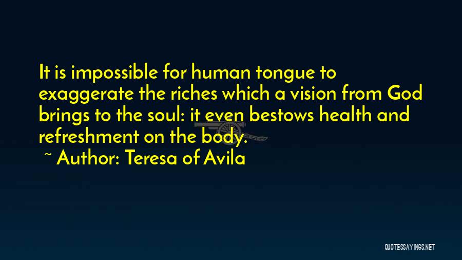 Teresa Of Avila Quotes: It Is Impossible For Human Tongue To Exaggerate The Riches Which A Vision From God Brings To The Soul: It