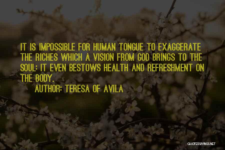 Teresa Of Avila Quotes: It Is Impossible For Human Tongue To Exaggerate The Riches Which A Vision From God Brings To The Soul: It