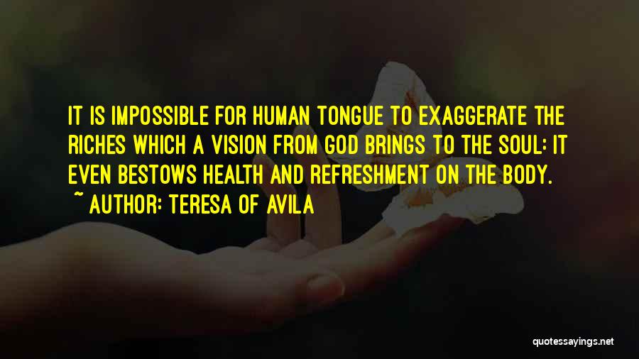 Teresa Of Avila Quotes: It Is Impossible For Human Tongue To Exaggerate The Riches Which A Vision From God Brings To The Soul: It