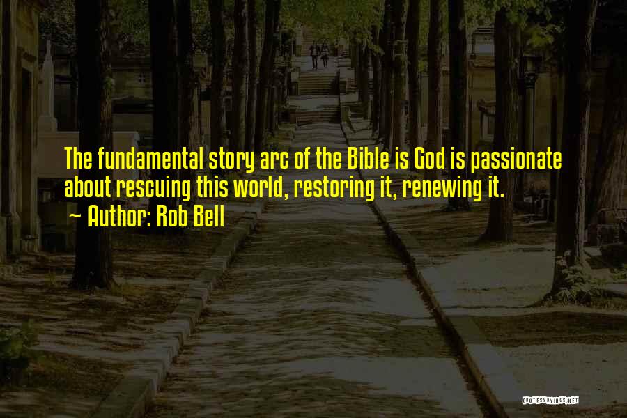 Rob Bell Quotes: The Fundamental Story Arc Of The Bible Is God Is Passionate About Rescuing This World, Restoring It, Renewing It.