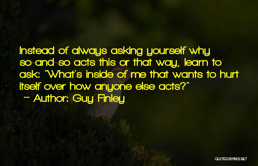 Guy Finley Quotes: Instead Of Always Asking Yourself Why So-and-so Acts This Or That Way, Learn To Ask: What's Inside Of Me That