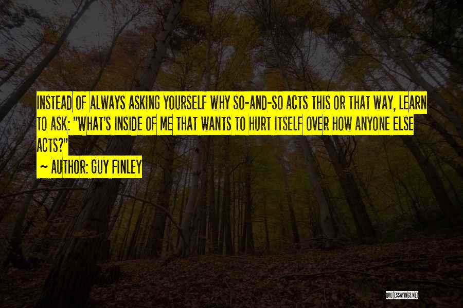 Guy Finley Quotes: Instead Of Always Asking Yourself Why So-and-so Acts This Or That Way, Learn To Ask: What's Inside Of Me That