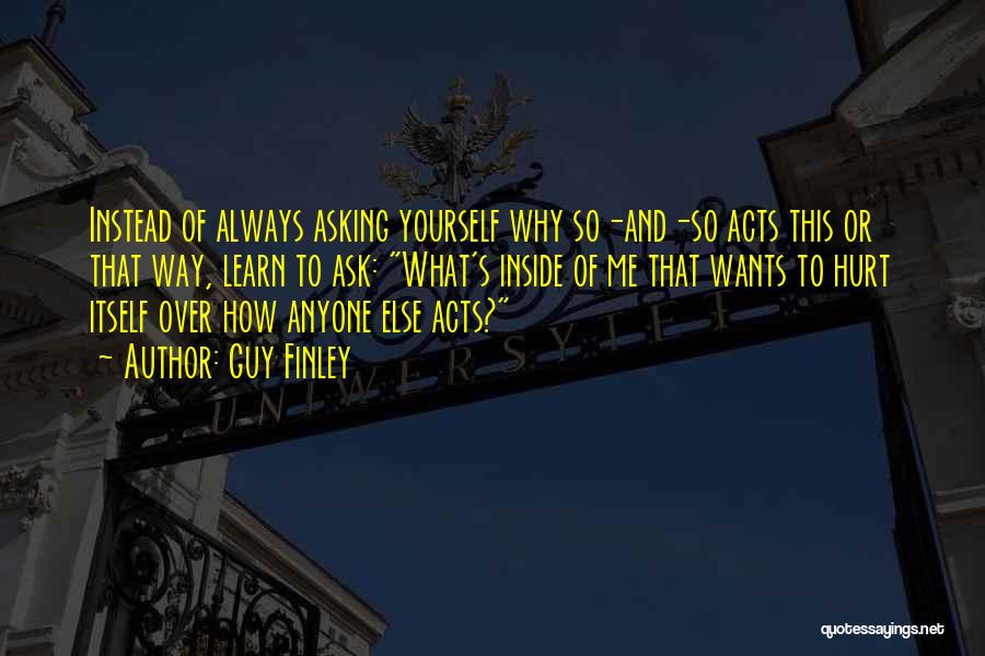 Guy Finley Quotes: Instead Of Always Asking Yourself Why So-and-so Acts This Or That Way, Learn To Ask: What's Inside Of Me That