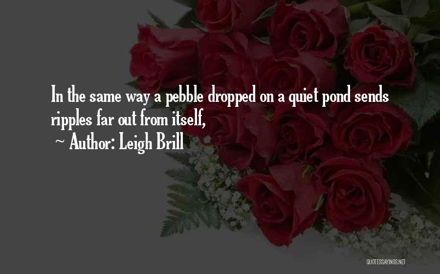 Leigh Brill Quotes: In The Same Way A Pebble Dropped On A Quiet Pond Sends Ripples Far Out From Itself,