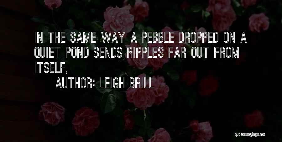Leigh Brill Quotes: In The Same Way A Pebble Dropped On A Quiet Pond Sends Ripples Far Out From Itself,