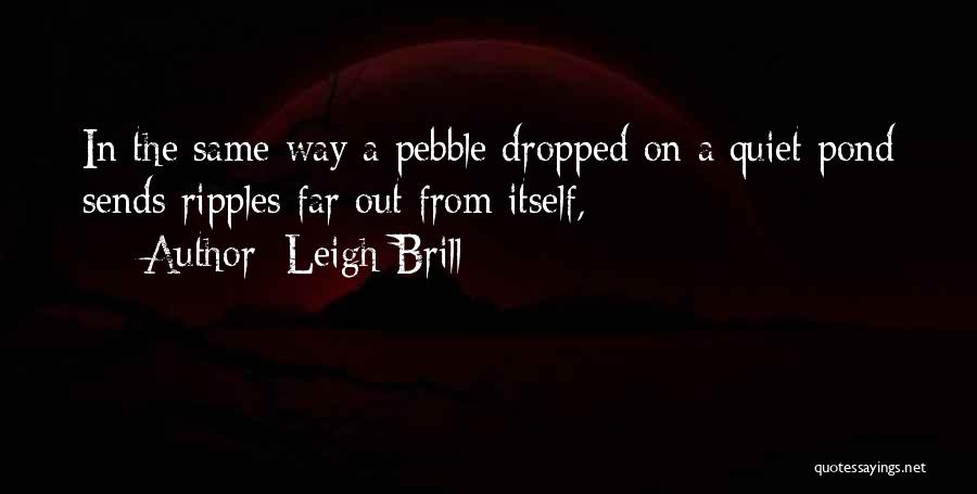 Leigh Brill Quotes: In The Same Way A Pebble Dropped On A Quiet Pond Sends Ripples Far Out From Itself,