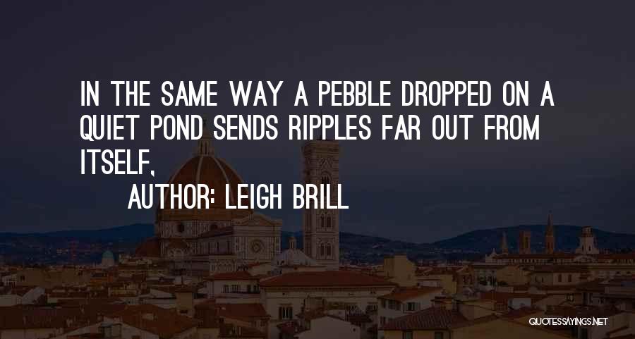 Leigh Brill Quotes: In The Same Way A Pebble Dropped On A Quiet Pond Sends Ripples Far Out From Itself,