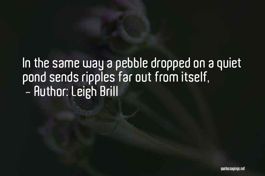 Leigh Brill Quotes: In The Same Way A Pebble Dropped On A Quiet Pond Sends Ripples Far Out From Itself,