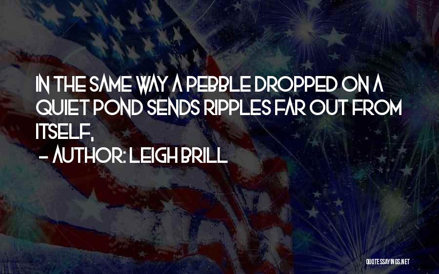 Leigh Brill Quotes: In The Same Way A Pebble Dropped On A Quiet Pond Sends Ripples Far Out From Itself,