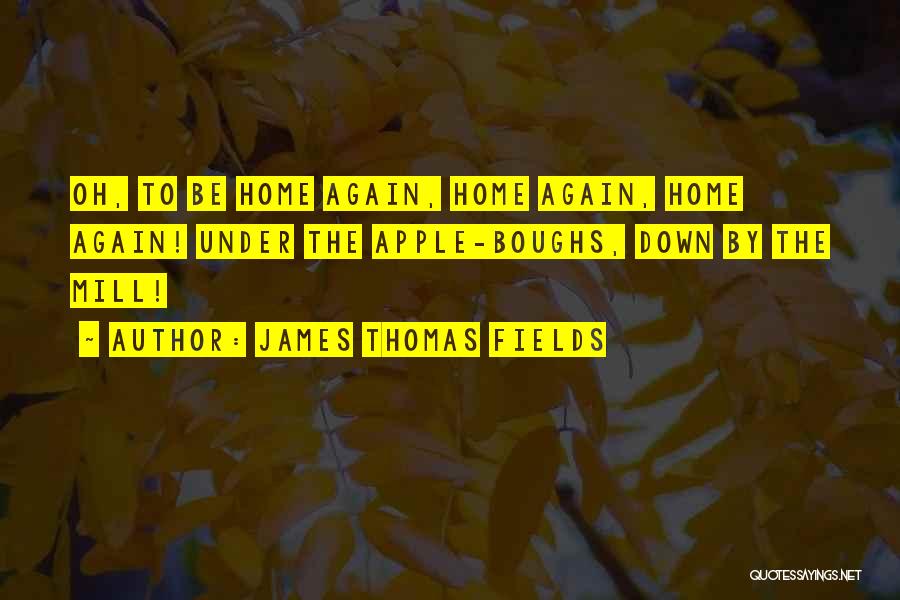 James Thomas Fields Quotes: Oh, To Be Home Again, Home Again, Home Again! Under The Apple-boughs, Down By The Mill!