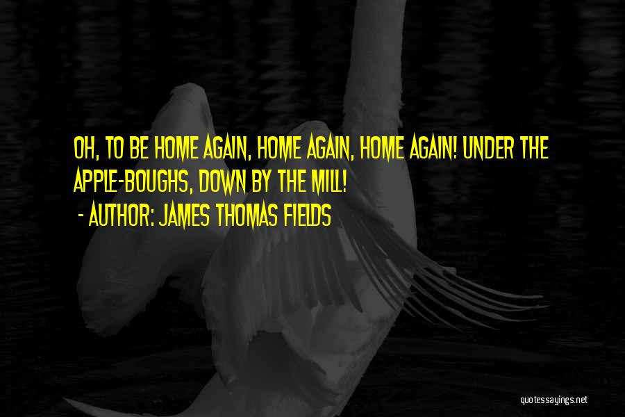 James Thomas Fields Quotes: Oh, To Be Home Again, Home Again, Home Again! Under The Apple-boughs, Down By The Mill!