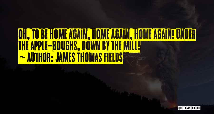 James Thomas Fields Quotes: Oh, To Be Home Again, Home Again, Home Again! Under The Apple-boughs, Down By The Mill!