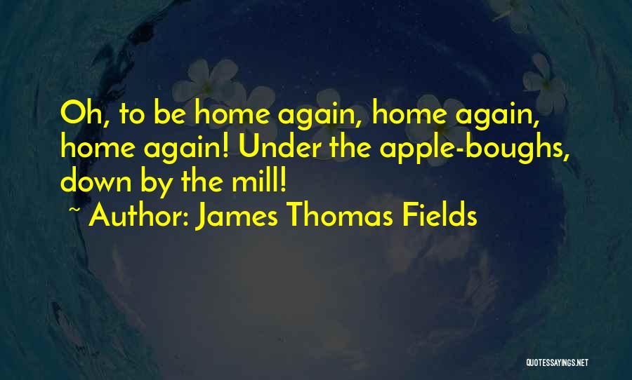 James Thomas Fields Quotes: Oh, To Be Home Again, Home Again, Home Again! Under The Apple-boughs, Down By The Mill!