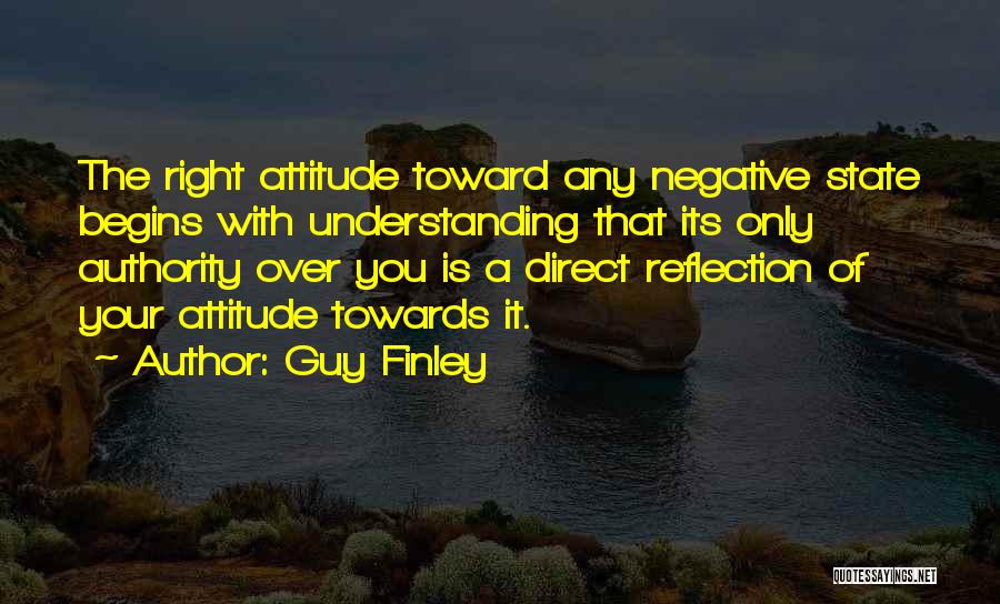 Guy Finley Quotes: The Right Attitude Toward Any Negative State Begins With Understanding That Its Only Authority Over You Is A Direct Reflection