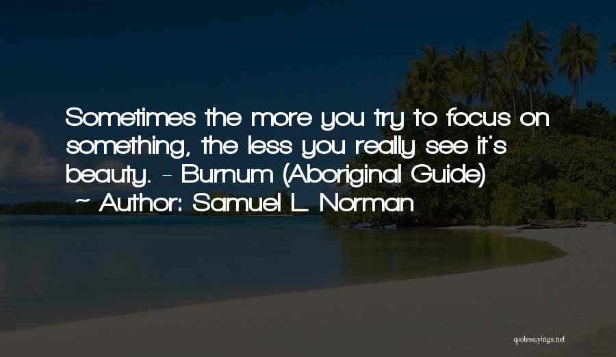 Samuel L. Norman Quotes: Sometimes The More You Try To Focus On Something, The Less You Really See It's Beauty. - Burnum (aboriginal Guide)