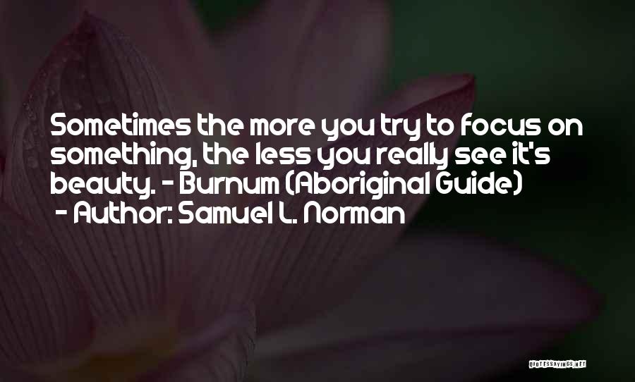 Samuel L. Norman Quotes: Sometimes The More You Try To Focus On Something, The Less You Really See It's Beauty. - Burnum (aboriginal Guide)