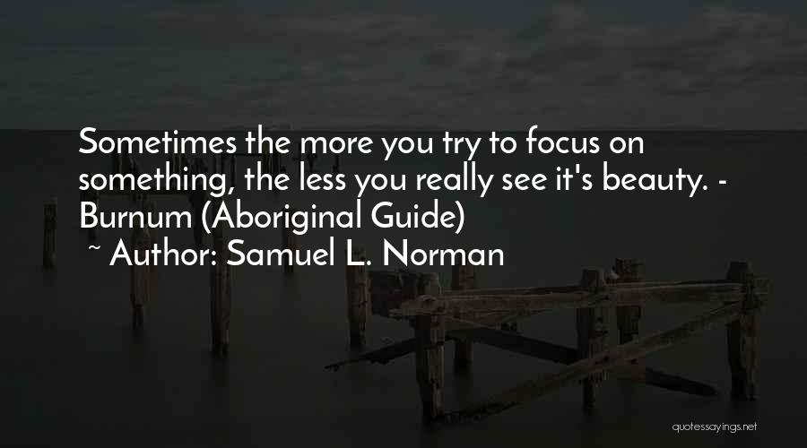 Samuel L. Norman Quotes: Sometimes The More You Try To Focus On Something, The Less You Really See It's Beauty. - Burnum (aboriginal Guide)