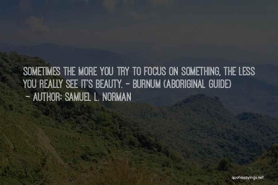 Samuel L. Norman Quotes: Sometimes The More You Try To Focus On Something, The Less You Really See It's Beauty. - Burnum (aboriginal Guide)