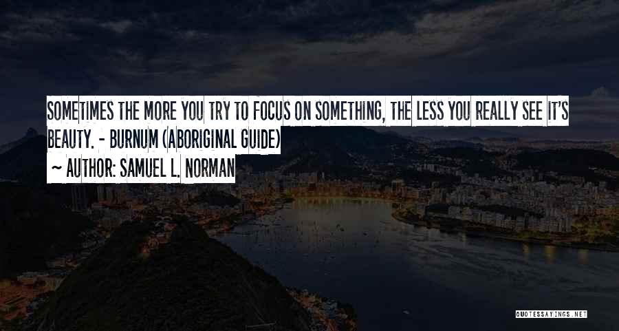 Samuel L. Norman Quotes: Sometimes The More You Try To Focus On Something, The Less You Really See It's Beauty. - Burnum (aboriginal Guide)