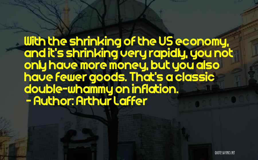 Arthur Laffer Quotes: With The Shrinking Of The Us Economy, And It's Shrinking Very Rapidly, You Not Only Have More Money, But You