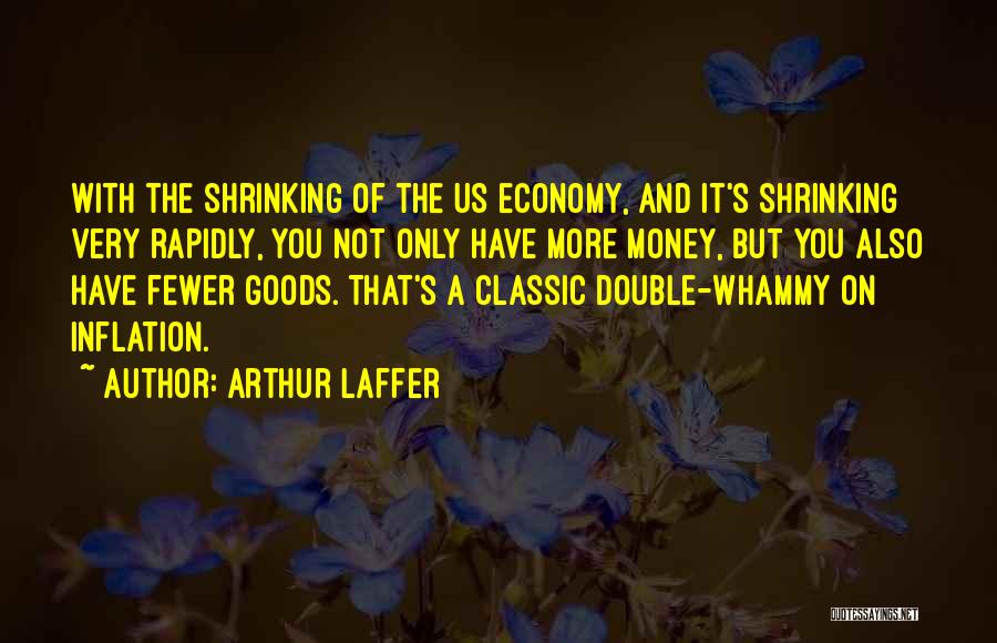 Arthur Laffer Quotes: With The Shrinking Of The Us Economy, And It's Shrinking Very Rapidly, You Not Only Have More Money, But You