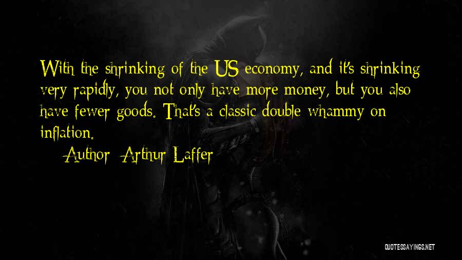 Arthur Laffer Quotes: With The Shrinking Of The Us Economy, And It's Shrinking Very Rapidly, You Not Only Have More Money, But You