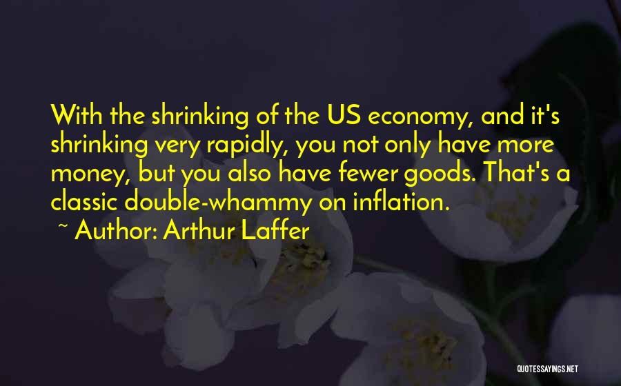 Arthur Laffer Quotes: With The Shrinking Of The Us Economy, And It's Shrinking Very Rapidly, You Not Only Have More Money, But You