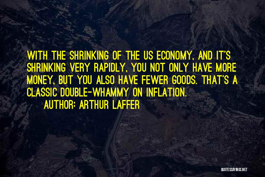 Arthur Laffer Quotes: With The Shrinking Of The Us Economy, And It's Shrinking Very Rapidly, You Not Only Have More Money, But You