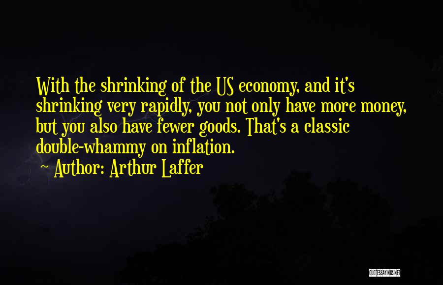 Arthur Laffer Quotes: With The Shrinking Of The Us Economy, And It's Shrinking Very Rapidly, You Not Only Have More Money, But You