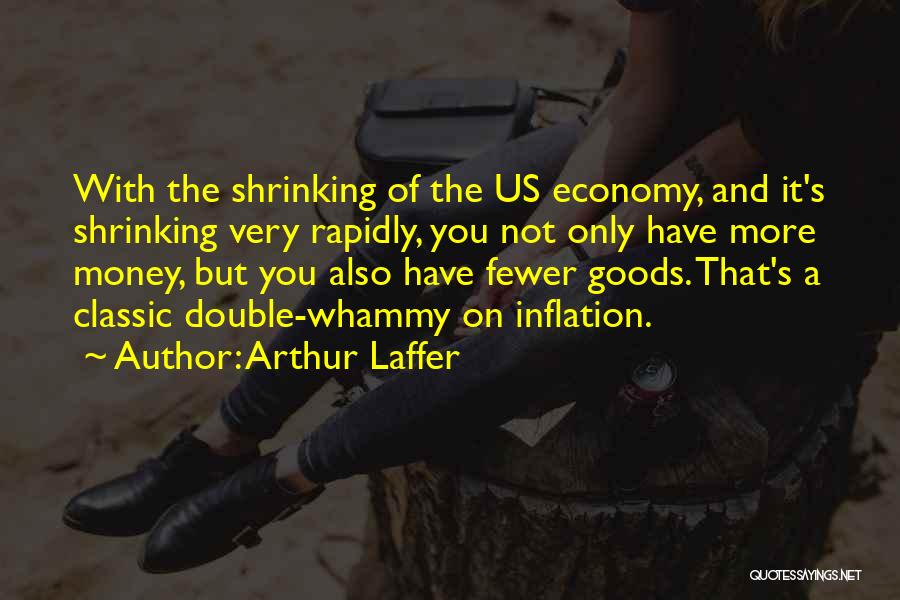 Arthur Laffer Quotes: With The Shrinking Of The Us Economy, And It's Shrinking Very Rapidly, You Not Only Have More Money, But You