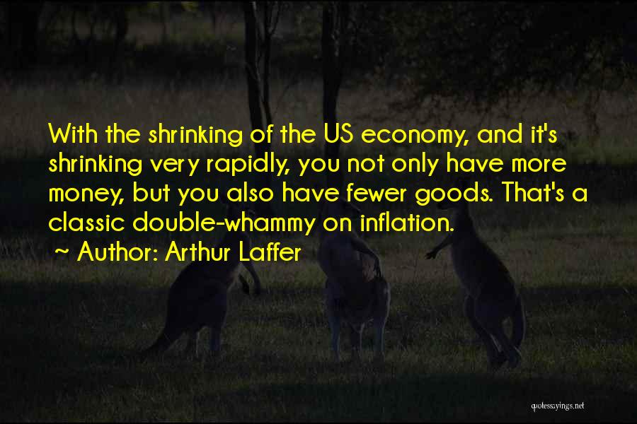 Arthur Laffer Quotes: With The Shrinking Of The Us Economy, And It's Shrinking Very Rapidly, You Not Only Have More Money, But You