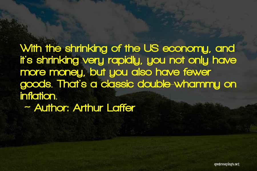 Arthur Laffer Quotes: With The Shrinking Of The Us Economy, And It's Shrinking Very Rapidly, You Not Only Have More Money, But You