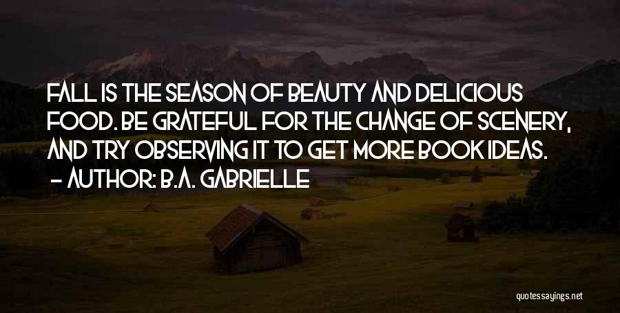 B.A. Gabrielle Quotes: Fall Is The Season Of Beauty And Delicious Food. Be Grateful For The Change Of Scenery, And Try Observing It