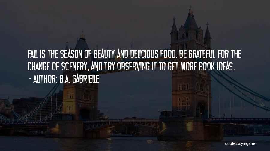 B.A. Gabrielle Quotes: Fall Is The Season Of Beauty And Delicious Food. Be Grateful For The Change Of Scenery, And Try Observing It