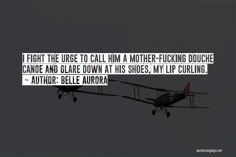 Belle Aurora Quotes: I Fight The Urge To Call Him A Mother-fucking Douche Canoe And Glare Down At His Shoes, My Lip Curling.