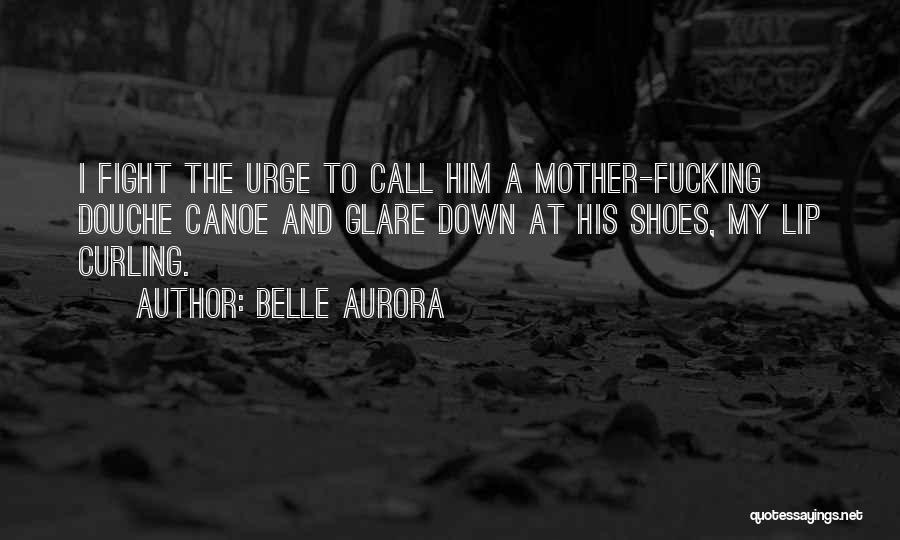 Belle Aurora Quotes: I Fight The Urge To Call Him A Mother-fucking Douche Canoe And Glare Down At His Shoes, My Lip Curling.