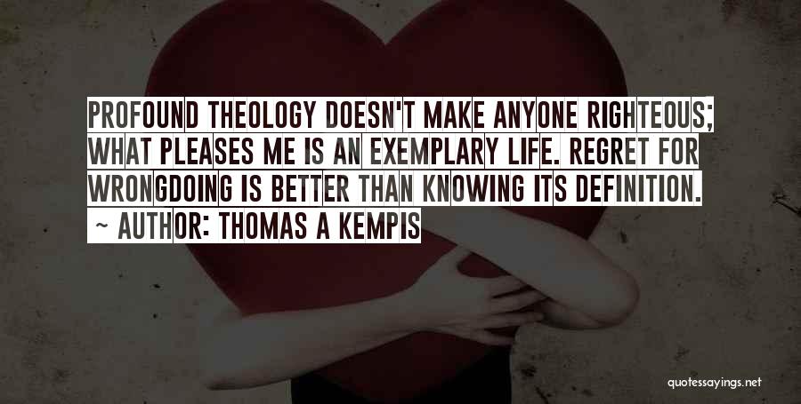 Thomas A Kempis Quotes: Profound Theology Doesn't Make Anyone Righteous; What Pleases Me Is An Exemplary Life. Regret For Wrongdoing Is Better Than Knowing