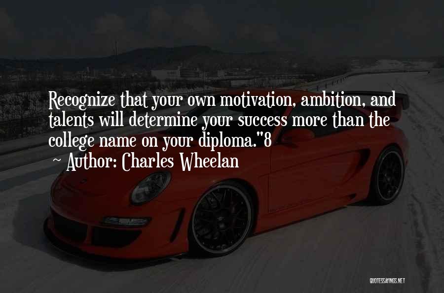 Charles Wheelan Quotes: Recognize That Your Own Motivation, Ambition, And Talents Will Determine Your Success More Than The College Name On Your Diploma.8