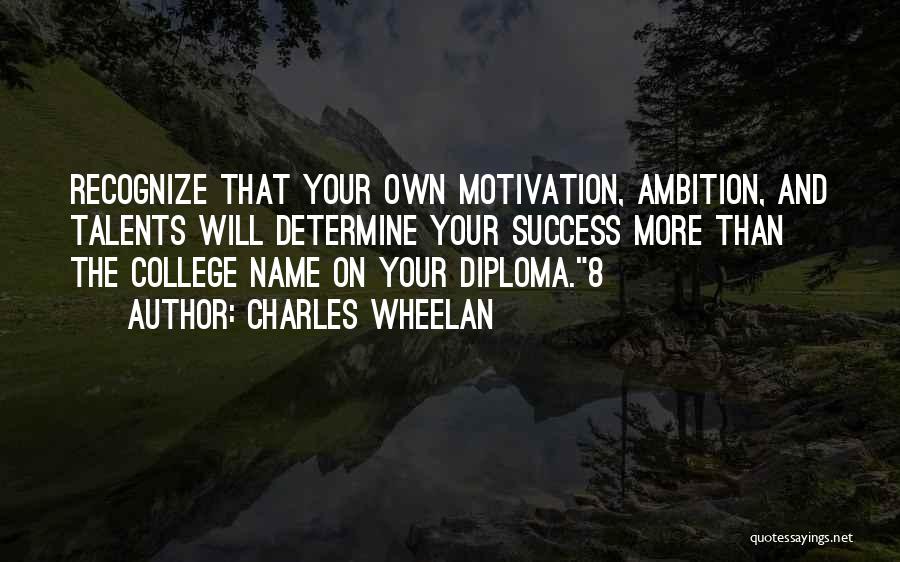 Charles Wheelan Quotes: Recognize That Your Own Motivation, Ambition, And Talents Will Determine Your Success More Than The College Name On Your Diploma.8