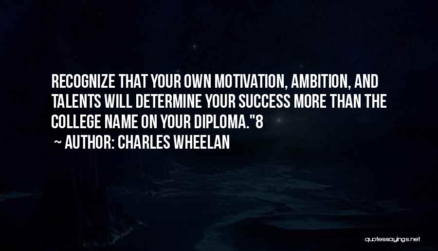 Charles Wheelan Quotes: Recognize That Your Own Motivation, Ambition, And Talents Will Determine Your Success More Than The College Name On Your Diploma.8