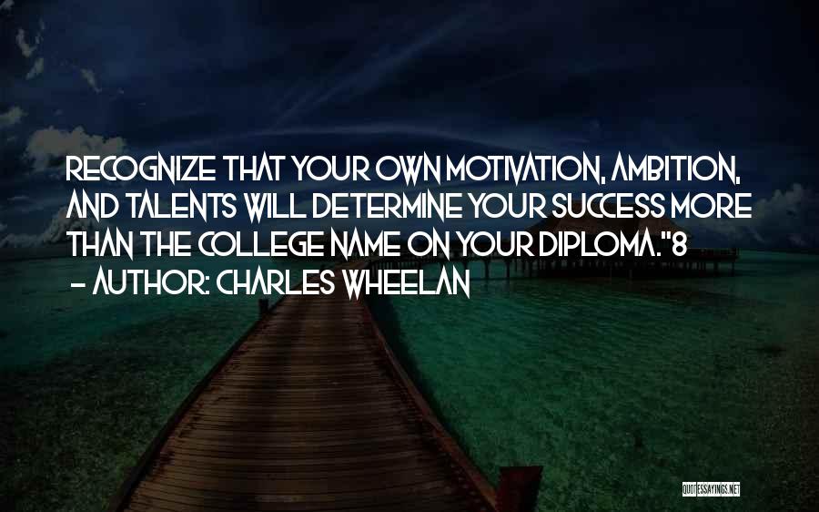 Charles Wheelan Quotes: Recognize That Your Own Motivation, Ambition, And Talents Will Determine Your Success More Than The College Name On Your Diploma.8