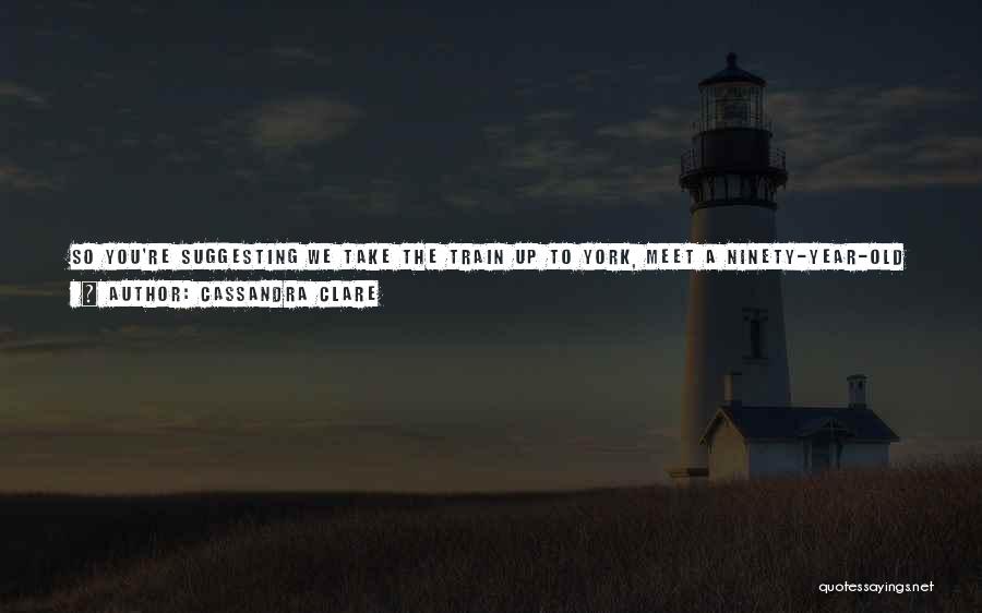 Cassandra Clare Quotes: So You're Suggesting We Take The Train Up To York, Meet A Ninety-year-old Man, Leap On Him, And Yank Out