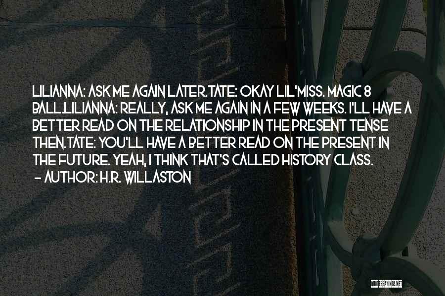 H.R. Willaston Quotes: Lilianna: Ask Me Again Later.tate: Okay Lil'miss. Magic 8 Ball.lilianna: Really, Ask Me Again In A Few Weeks. I'll Have