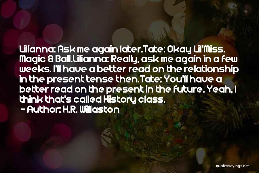 H.R. Willaston Quotes: Lilianna: Ask Me Again Later.tate: Okay Lil'miss. Magic 8 Ball.lilianna: Really, Ask Me Again In A Few Weeks. I'll Have