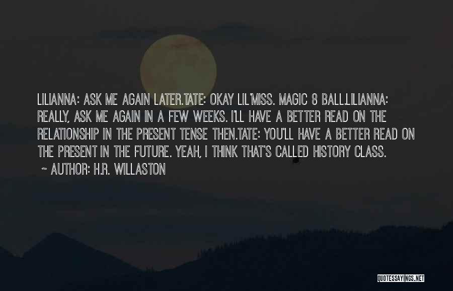 H.R. Willaston Quotes: Lilianna: Ask Me Again Later.tate: Okay Lil'miss. Magic 8 Ball.lilianna: Really, Ask Me Again In A Few Weeks. I'll Have