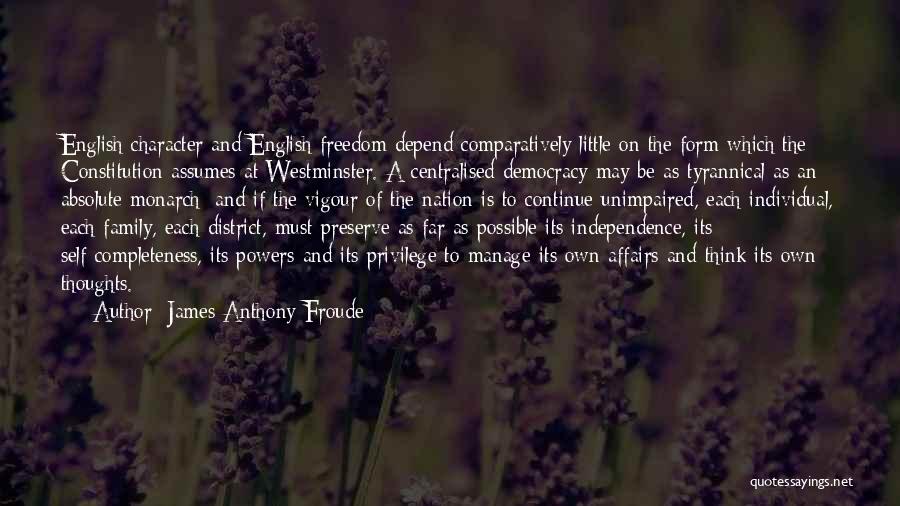 James Anthony Froude Quotes: English Character And English Freedom Depend Comparatively Little On The Form Which The Constitution Assumes At Westminster. A Centralised Democracy