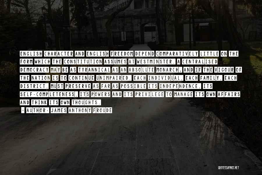 James Anthony Froude Quotes: English Character And English Freedom Depend Comparatively Little On The Form Which The Constitution Assumes At Westminster. A Centralised Democracy